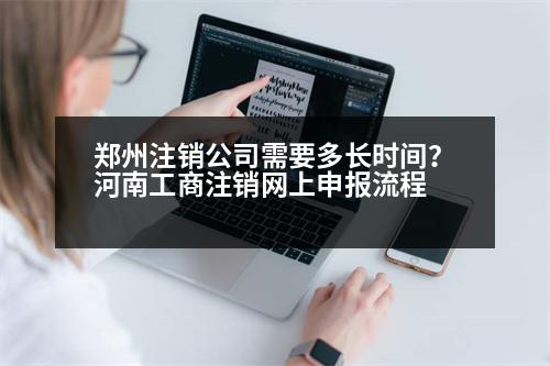 鄭州注銷公司需要多長時(shí)間？河南工商注銷網(wǎng)上申報(bào)流程