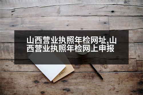 山西營(yíng)業(yè)執(zhí)照年檢網(wǎng)址,山西營(yíng)業(yè)執(zhí)照年檢網(wǎng)上申報(bào)