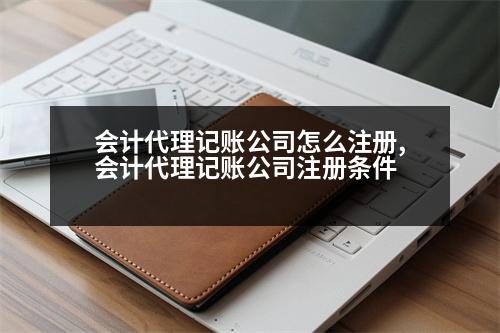 會計代理記賬公司怎么注冊,會計代理記賬公司注冊條件