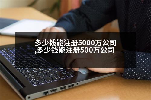 多少錢能注冊5000萬公司,多少錢能注冊500萬公司