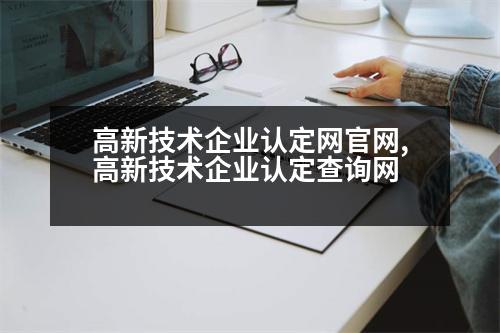 高新技術企業(yè)認定網官網,高新技術企業(yè)認定查詢網