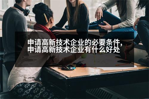 申請高新技術(shù)企業(yè)的必要條件,申請高新技術(shù)企業(yè)有什么好處