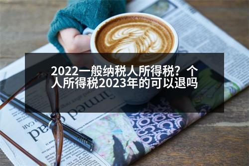 2022一般納稅人所得稅？個(gè)人所得稅2023年的可以退嗎