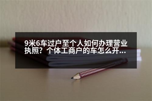 9米6車過戶至個(gè)人如何辦理營業(yè)執(zhí)照？個(gè)體工商戶的車怎么開發(fā)票過戶