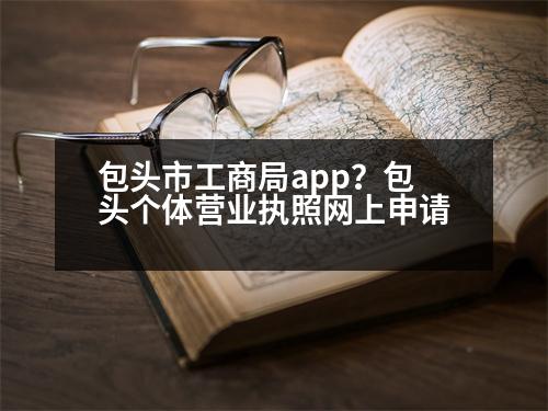 包頭市工商局app？包頭個體營業(yè)執(zhí)照網(wǎng)上申請