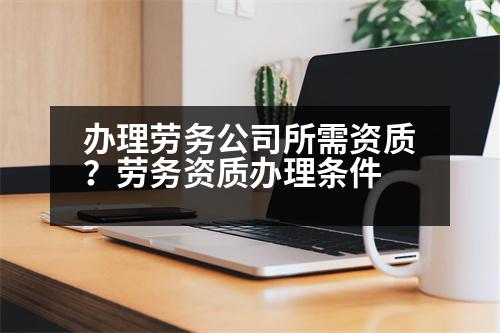 辦理勞務(wù)公司所需資質(zhì)？勞務(wù)資質(zhì)辦理?xiàng)l件