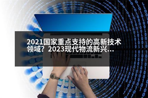 2021國家重點(diǎn)支持的高新技術(shù)領(lǐng)域？2023現(xiàn)代物流新興技術(shù)有哪些