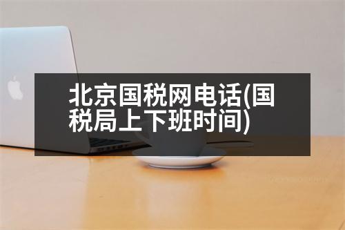 北京國(guó)稅網(wǎng)電話(huà)(國(guó)稅局上下班時(shí)間)