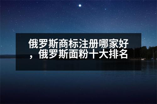 俄羅斯商標注冊哪家好，俄羅斯面粉十大排名