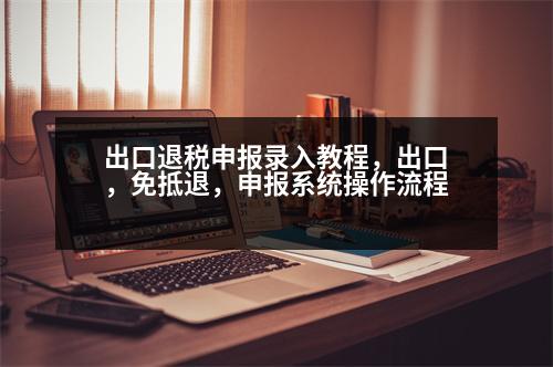 出口退稅申報錄入教程，出口，免抵退，申報系統(tǒng)操作流程