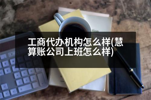 工商代辦機構(gòu)怎么樣(慧算賬公司上班怎么樣)