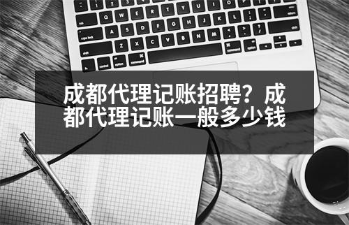 成都代理記賬招聘？成都代理記賬一般多少錢