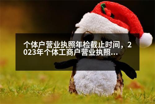 個(gè)體戶(hù)營(yíng)業(yè)執(zhí)照年檢截止時(shí)間，2023年個(gè)體工商戶(hù)營(yíng)業(yè)執(zhí)照年審時(shí)間是什么時(shí)候