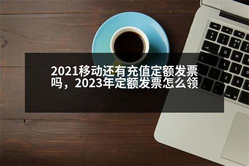 2021移動(dòng)還有充值定額發(fā)票嗎，2023年定額發(fā)票怎么領(lǐng)