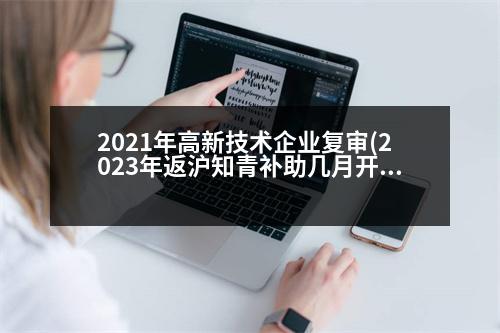 2021年高新技術(shù)企業(yè)復(fù)審(2023年返滬知青補(bǔ)助幾月開始復(fù)審)