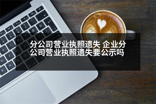 分公司營業(yè)執(zhí)照遺失 企業(yè)分公司營業(yè)執(zhí)照遺失要公示嗎