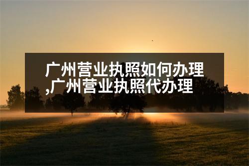 廣州營(yíng)業(yè)執(zhí)照如何辦理,廣州營(yíng)業(yè)執(zhí)照代辦理