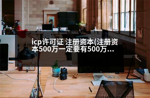 icp許可證 注冊資本(注冊資本500萬一定要有500萬嗎)