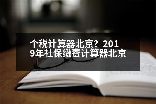 個稅計(jì)算器北京？2019年社保繳費(fèi)計(jì)算器北京