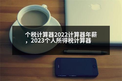 個(gè)稅計(jì)算器2022計(jì)算器年薪，2023個(gè)人所得稅計(jì)算器