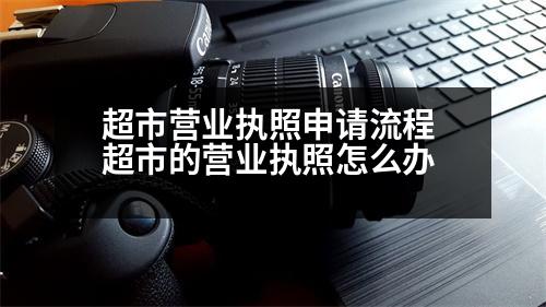 超市營業(yè)執(zhí)照申請流程 超市的營業(yè)執(zhí)照怎么辦