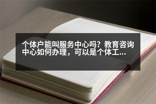 個體戶能叫服務(wù)中心嗎？教育咨詢中心如何辦理，可以是個體工商戶嗎