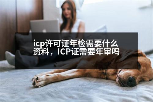 icp許可證年檢需要什么資料，ICP證需要年審嗎