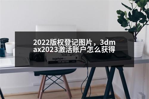 2022版權登記圖片，3dmax2023激活賬戶怎么獲得