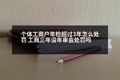 個體工商戶年檢超過3年怎么處罰 工商三年沒年審會處罰嗎