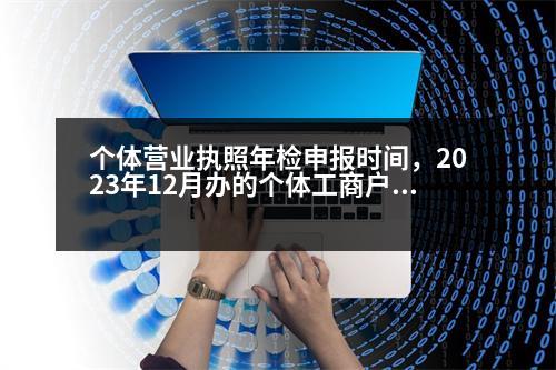 個體營業(yè)執(zhí)照年檢申報時間，2023年12月辦的個體工商戶營業(yè)執(zhí)照什么時候年檢公示