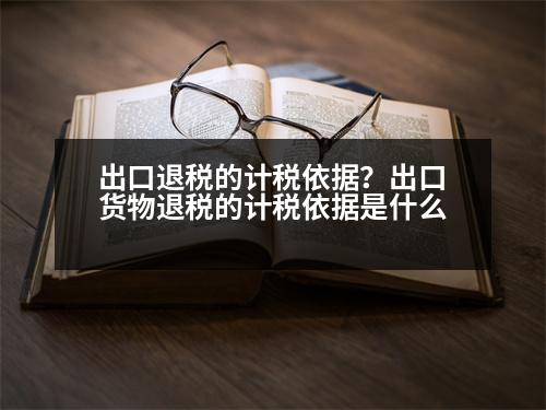 出口退稅的計稅依據(jù)？出口貨物退稅的計稅依據(jù)是什么