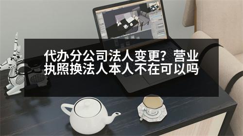 代辦分公司法人變更？營業(yè)執(zhí)照換法人本人不在可以嗎