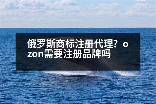 俄羅斯商標(biāo)注冊(cè)代理？ozon需要注冊(cè)品牌嗎