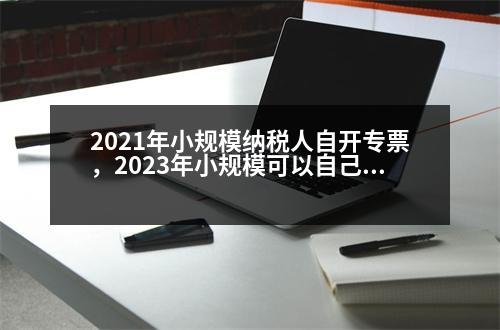 2021年小規(guī)模納稅人自開專票，2023年小規(guī)?？梢宰约洪_專票的好處是什么