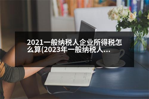 2021一般納稅人企業(yè)所得稅怎么算(2023年一般納稅人企業(yè)所得稅率)