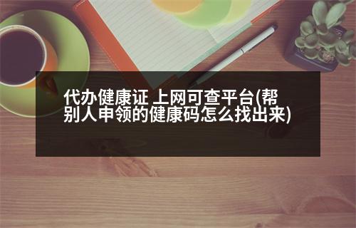 代辦健康證 上網(wǎng)可查平臺(tái)(幫別人申領(lǐng)的健康碼怎么找出來(lái))