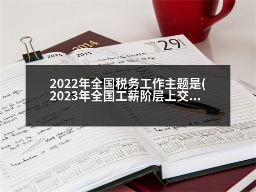 2022年全國稅務工作主題是(2023年全國工薪階層上交的稅占全國稅收多少)