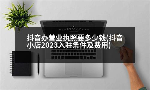 抖音辦營(yíng)業(yè)執(zhí)照要多少錢(qián)(抖音小店2023入駐條件及費(fèi)用)