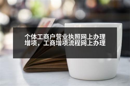 個(gè)體工商戶營業(yè)執(zhí)照網(wǎng)上辦理增項(xiàng)，工商增項(xiàng)流程網(wǎng)上辦理