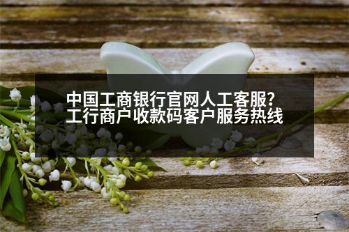 中國工商銀行官網(wǎng)人工客服？工行商戶收款碼客戶服務(wù)熱線