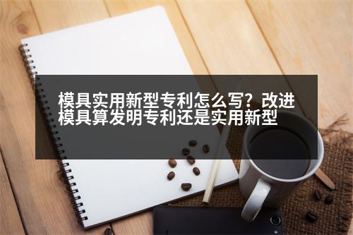 模具實用新型專利怎么寫？改進(jìn)模具算發(fā)明專利還是實用新型