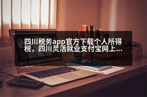 四川稅務(wù)app官方下載個(gè)人所得稅，四川靈活就業(yè)支付寶網(wǎng)上繳費(fèi)流程