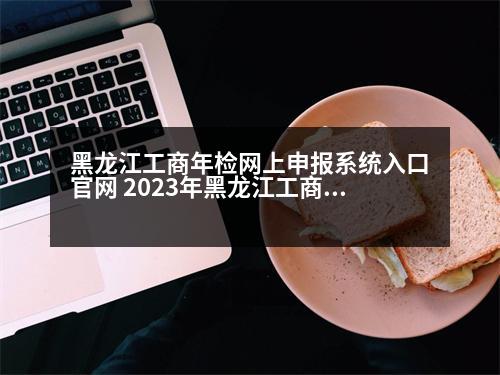 黑龍江工商年檢網(wǎng)上申報系統(tǒng)入口官網(wǎng) 2023年黑龍江工商執(zhí)照網(wǎng)上年檢