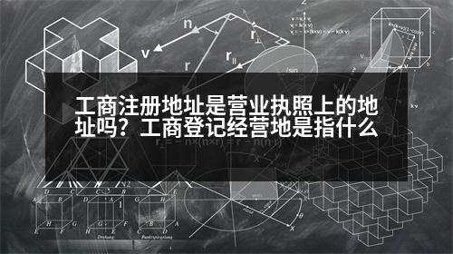 工商注冊地址是營業(yè)執(zhí)照上的地址嗎？工商登記經(jīng)營地是指什么