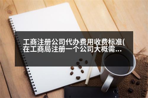 工商注冊公司代辦費(fèi)用收費(fèi)標(biāo)準(zhǔn)(在工商局注冊一個(gè)公司大概需要多少費(fèi)用)