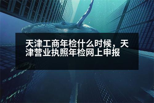 天津工商年檢什么時(shí)候，天津營(yíng)業(yè)執(zhí)照年檢網(wǎng)上申報(bào)