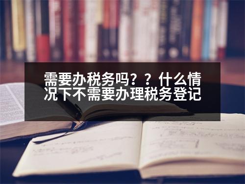 需要辦稅務嗎？？什么情況下不需要辦理稅務登記