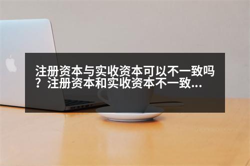 注冊(cè)資本與實(shí)收資本可以不一致嗎？注冊(cè)資本和實(shí)收資本不一致可以嗎